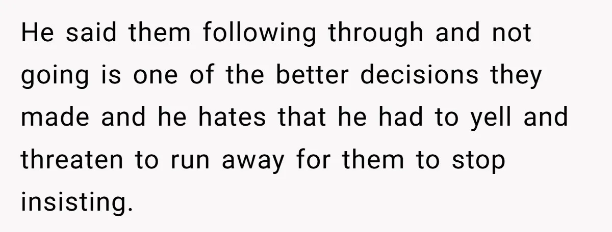 He said them following through and not going is one of the better decisions they made and he hates that he had to yell and threaten to run away for...