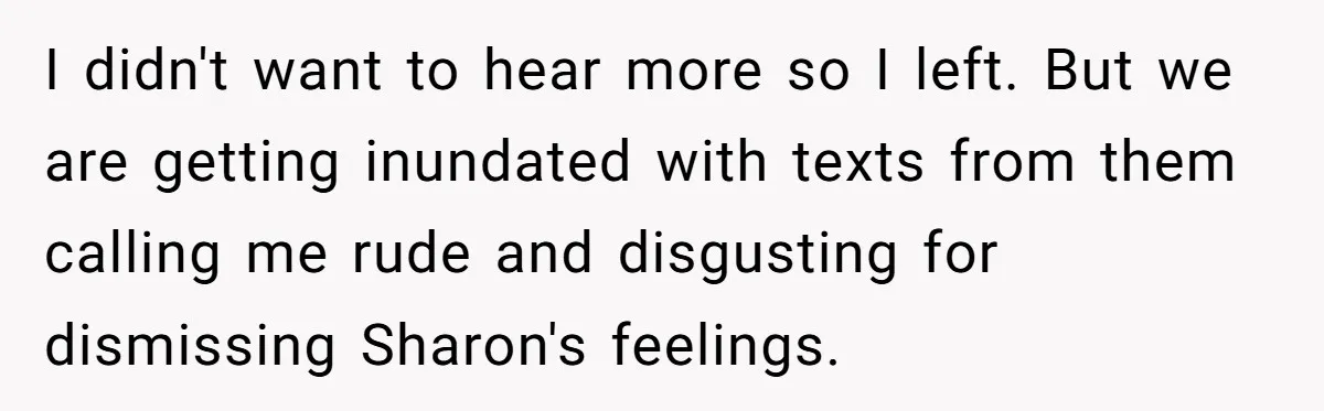 I didn't want to hear more so I left. But we are getting inundated with texts from them calling me rude and disgusting for dismissing Sharon's feelings.