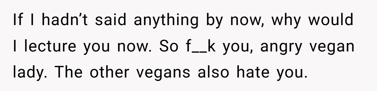 If I hadn’t said anything by now, why would I lecture you now. So f__k you, angry vegan lady. The other vegans also hate you.