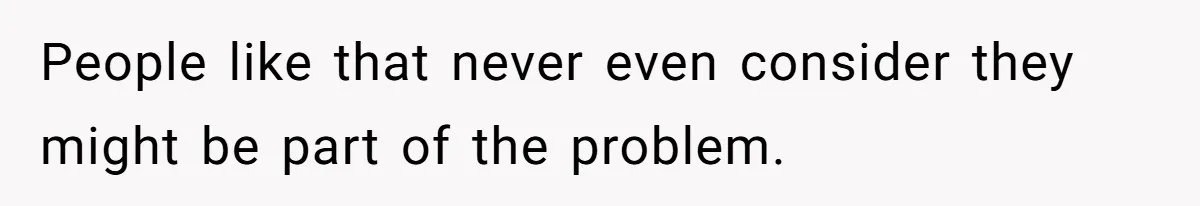 People like that never even consider they might be part of the problem.