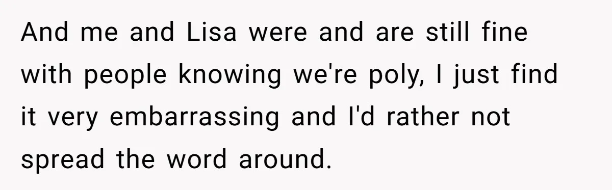 And me and Lisa were and are still fine with people knowing we're poly, I just find it very embarrassing and I'd rather not spread the word around.