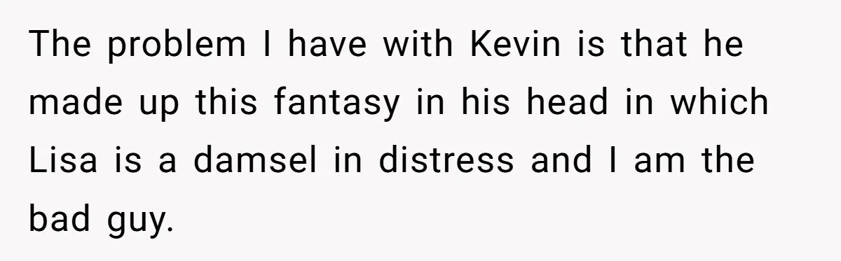 The problem I have with Kevin is that he made up this fantasy in his head in which Lisa is a damsel in distress and I am the bad guy.