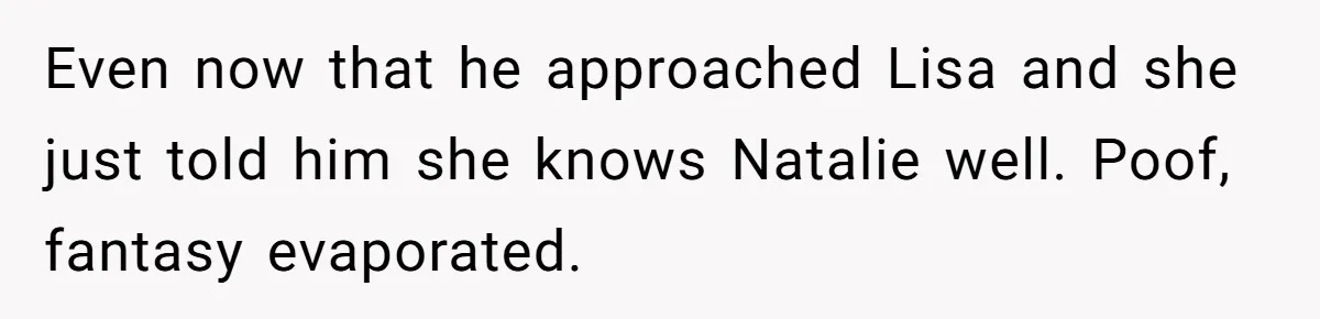 Even now that he approached Lisa and she just told him she knows Natalie well. Poof, fantasy evaporated.