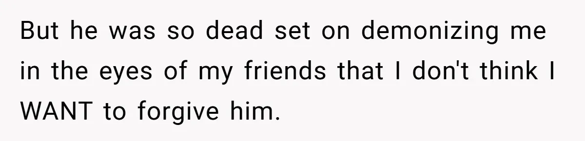 But he was so dead set on demonizing me in the eyes of my friends that I don't think I WANT to forgive him.