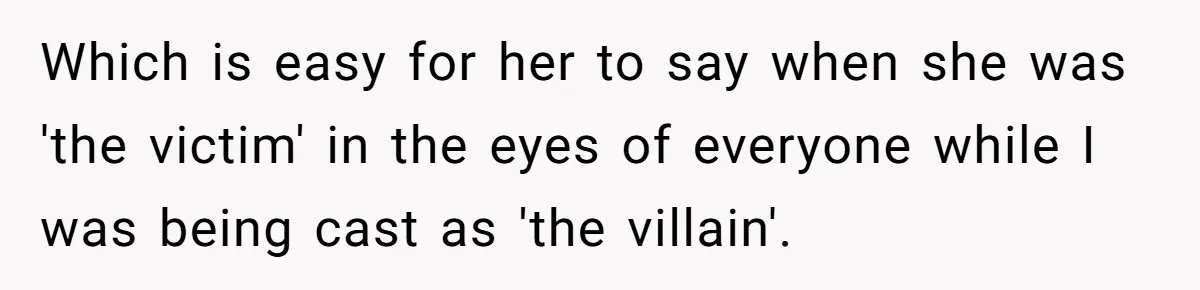 Which is easy for her to say when she was 'the victim' in the eyes of everyone while I was being cast as 'the villain'.