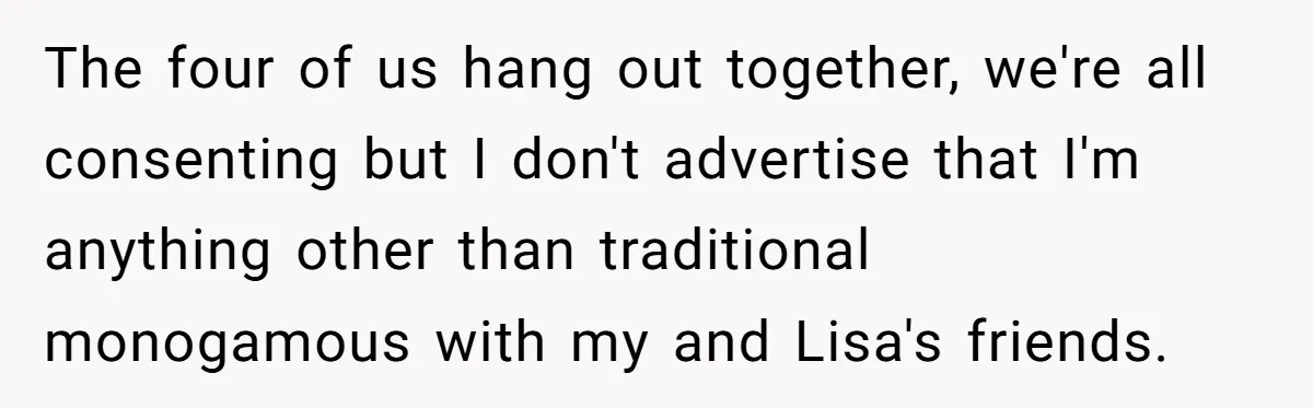 The four of us hang out together, we're all consenting but I don't advertise that I'm anything other than traditional monogamous with my and Lisa's friends.