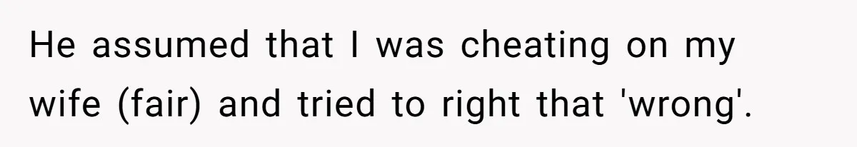 He assumed that I was cheating on my wife (fair) and tried to right that 'wrong'.