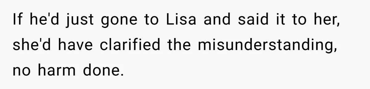 If he'd just gone to Lisa and said it to her, she'd have clarified the misunderstanding, no harm done.