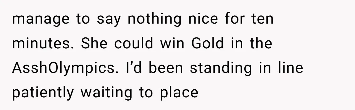 manage to say nothing nice for ten minutes. She could win Gold in the AsshOlympics. I’d been standing in line patiently waiting to place