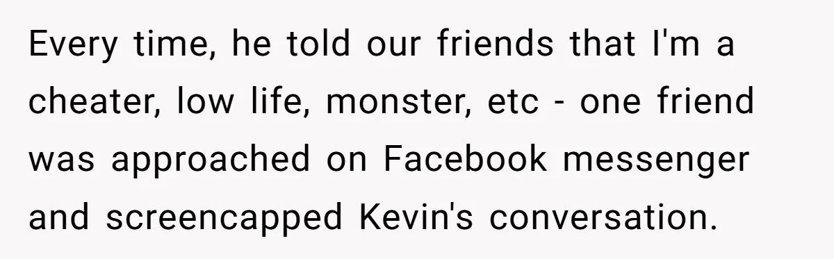 Every time, he told our friends that I'm a cheater, low life, monster, etc - one friend was approached on Facebook messenger and screencapped Kevin's conversation.
