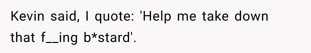 Kevin said, I quote: 'Help me take down that f__ing b*stard'.