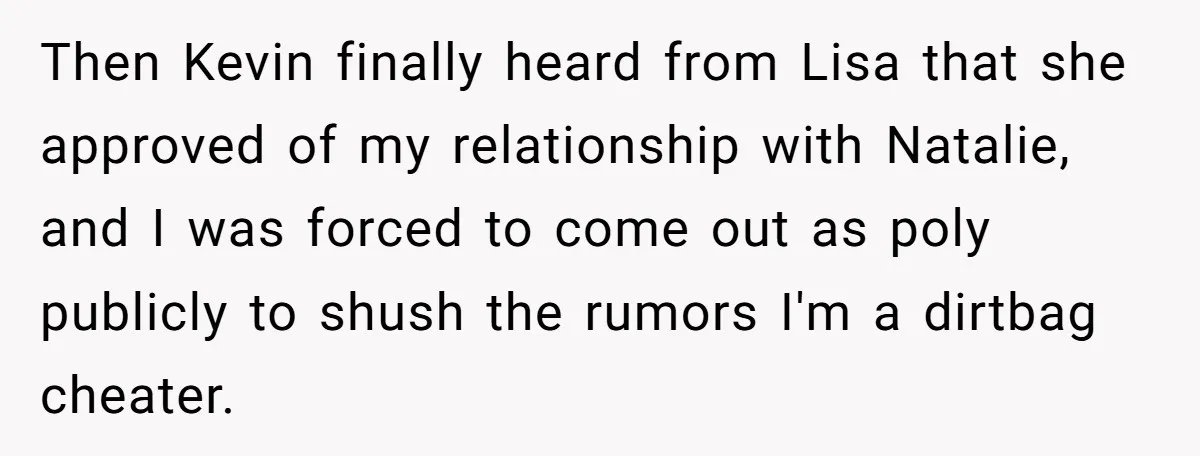 Then Kevin finally heard from Lisa that she approved of my relationship with Natalie, and I was forced to come out as poly publicly to shush the rumors I'm a...