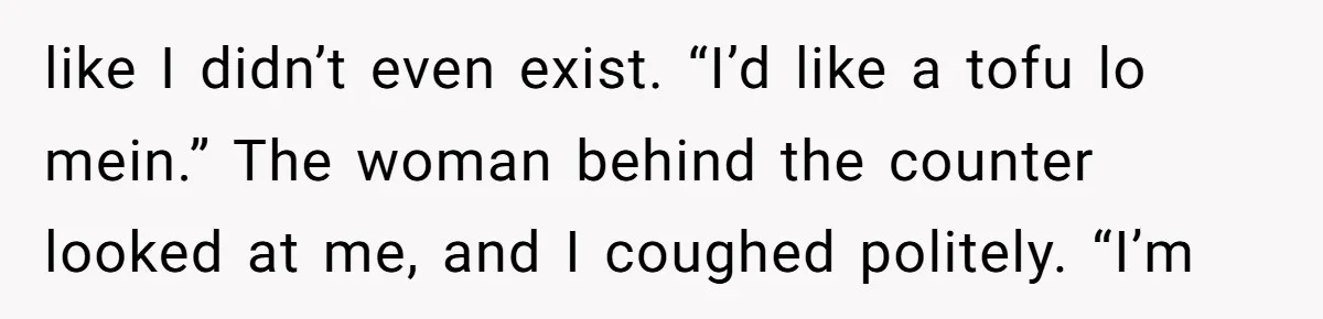 like I didn’t even exist. “I’d like a tofu lo mein.” The woman behind the counter looked at me, and I coughed politely. “I’m