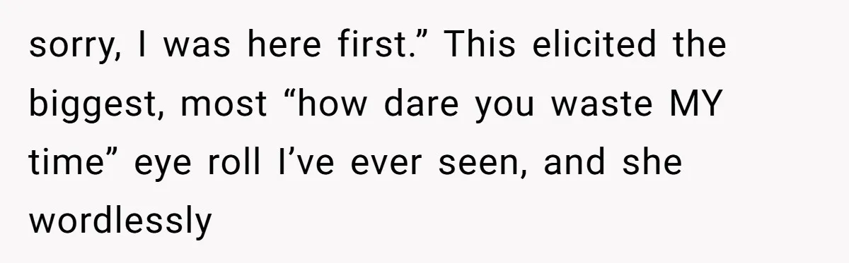 sorry, I was here first.” This elicited the biggest, most “how dare you waste MY time” eye roll I’ve ever seen, and she wordlessly