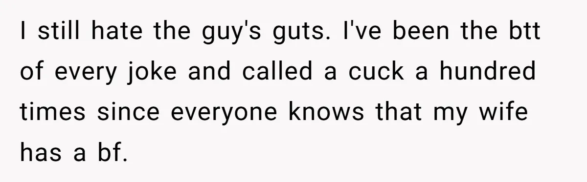 I still hate the guy's guts. I've been the btt of every joke and called a cuck a hundred times since everyone knows that my wife has a bf.