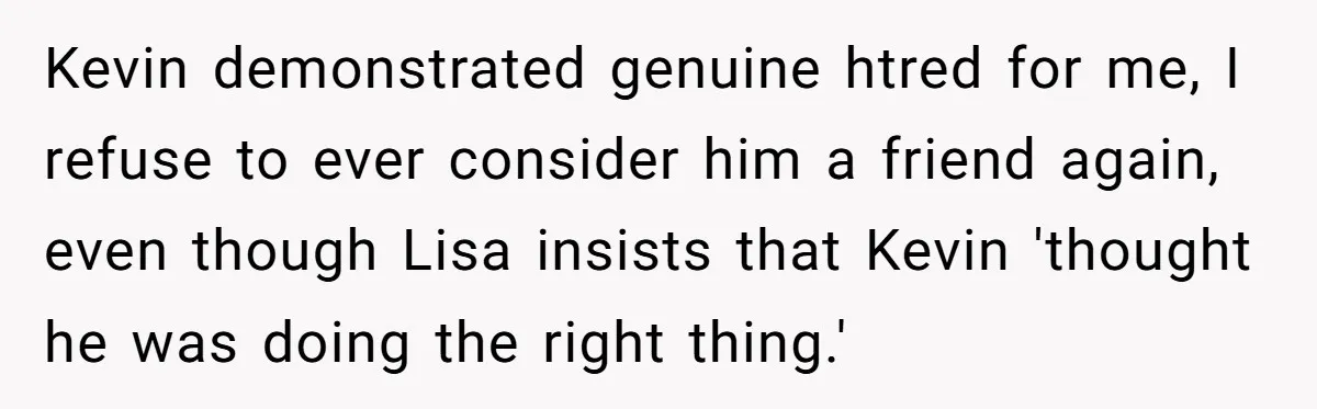 Kevin demonstrated genuine htred for me, I refuse to ever consider him a friend again, even though Lisa insists that Kevin 'thought he was doing the right thing.'