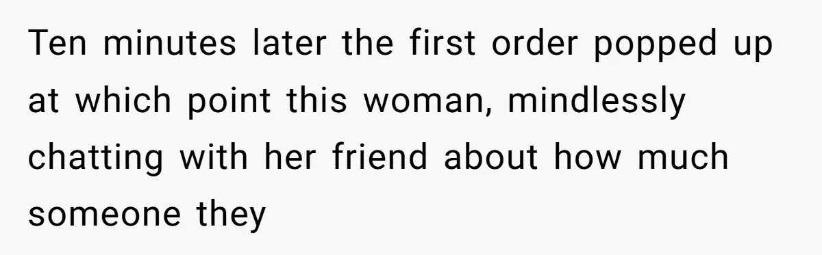 Ten minutes later the first order popped up at which point this woman, mindlessly chatting with her friend about how much someone they