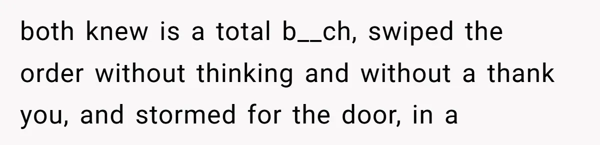 both knew is a total b__ch, swiped the order without thinking and without a thank you, and stormed for the door, in a