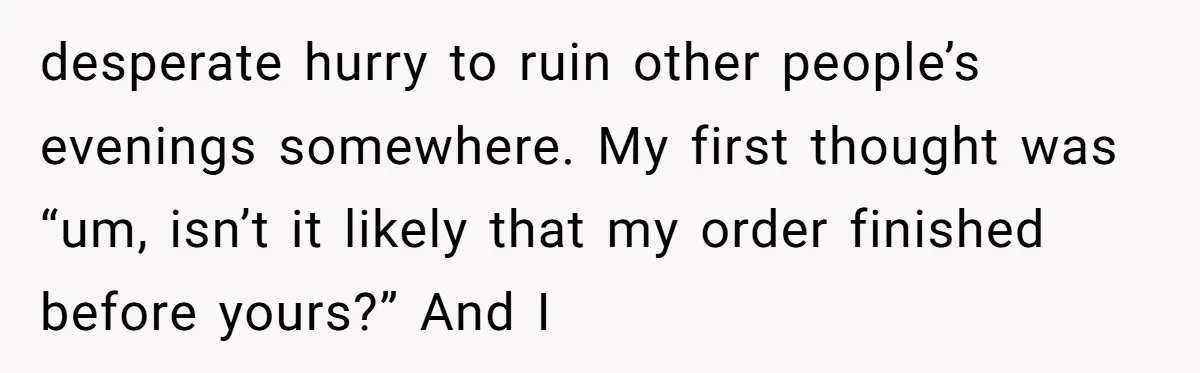 desperate hurry to ruin other people’s evenings somewhere. My first thought was “um, isn’t it likely that my order finished before yours?” And I