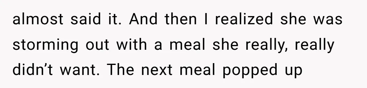 almost said it. And then I realized she was storming out with a meal she really, really didn’t want. The next meal popped up
