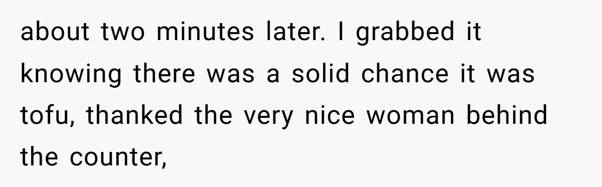 about two minutes later. I grabbed it knowing there was a solid chance it was tofu, thanked the very nice woman behind the counter,