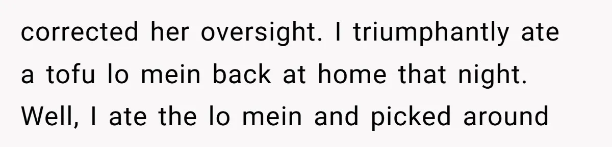 corrected her oversight. I triumphantly ate a tofu lo mein back at home that night. Well, I ate the lo mein and picked around