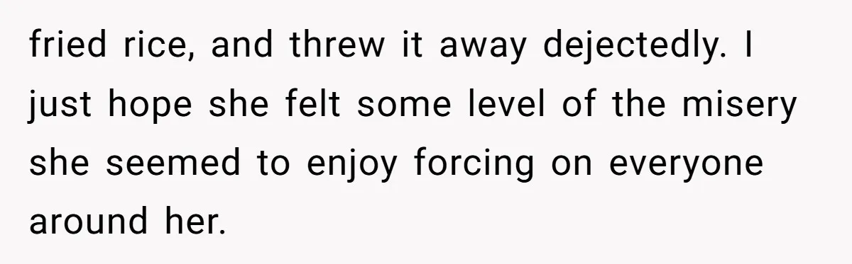 fried rice, and threw it away dejectedly. I just hope she felt some level of the misery she seemed to enjoy forcing on everyone around her.
