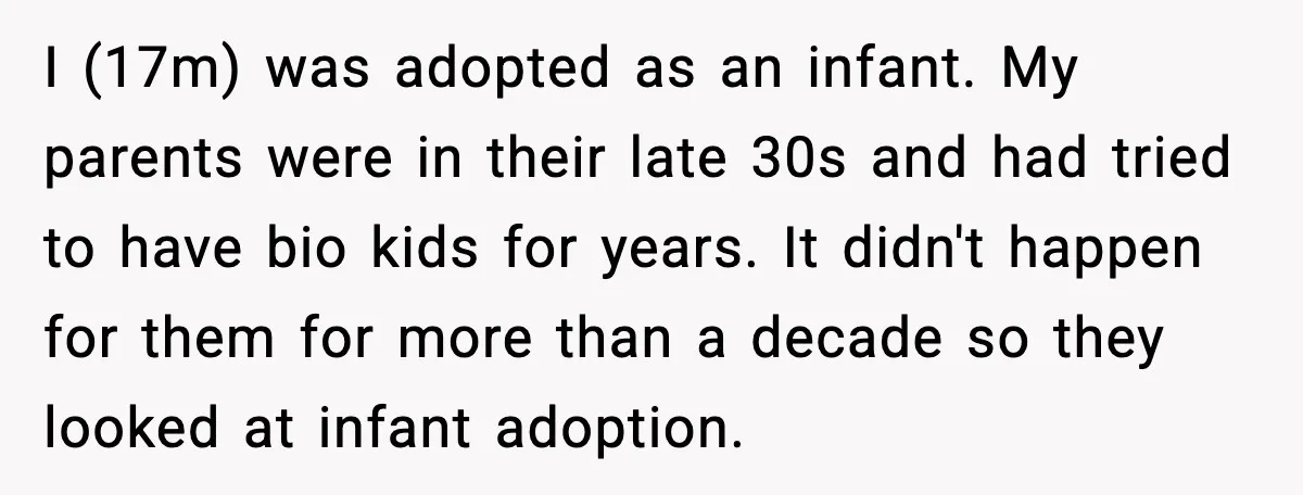I (17m) was adopted as an infant. My parents were in their late 30s and had tried to have bio kids for years. It didn't happen for them for more...