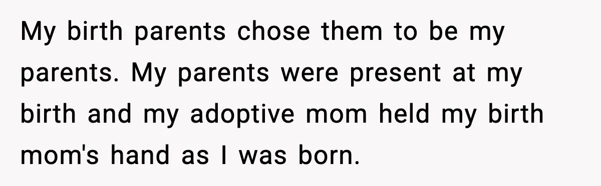 My birth parents chose them to be my parents. My parents were present at my birth and my adoptive mom held my birth mom's hand as I was born.