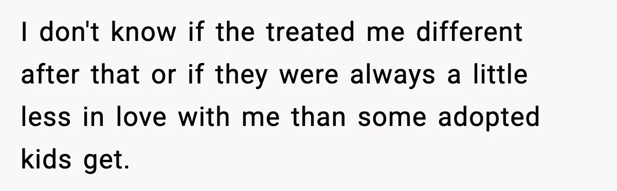 I don't know if the treated me different after that or if they were always a little less in love with me than some adopted kids get.