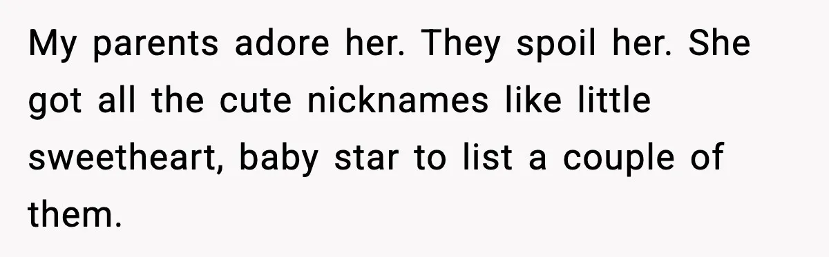 My parents adore her. They spoil her. She got all the cute nicknames like little sweetheart, baby star to list a couple of them.