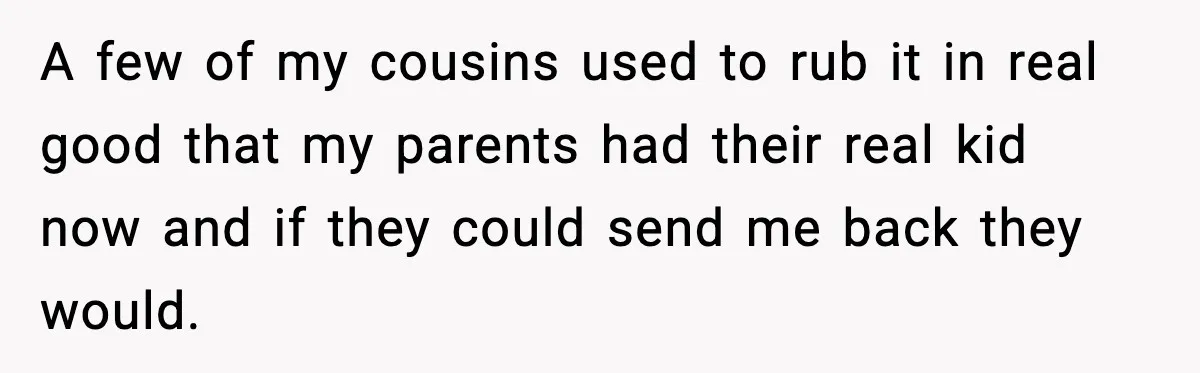 A few of my cousins used to rub it in real good that my parents had their real kid now and if they could send me back they would.