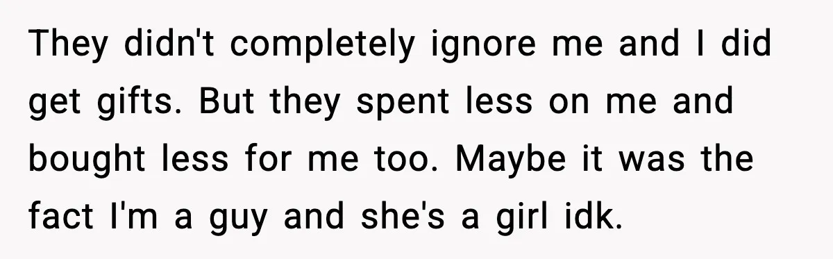 They didn't completely ignore me and I did get gifts. But they spent less on me and bought less for me too. Maybe it was the fact I'm a guy...
