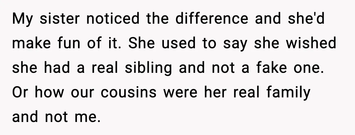 My sister noticed the difference and she'd make fun of it. She used to say she wished she had a real sibling and not a fake one. Or how our...