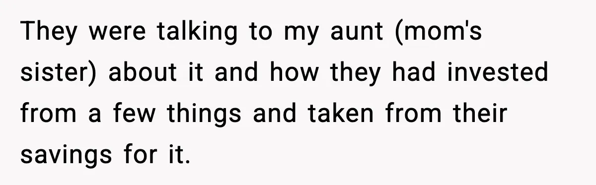 They were talking to my aunt (mom's sister) about it and how they had invested from a few things and taken from their savings for it.