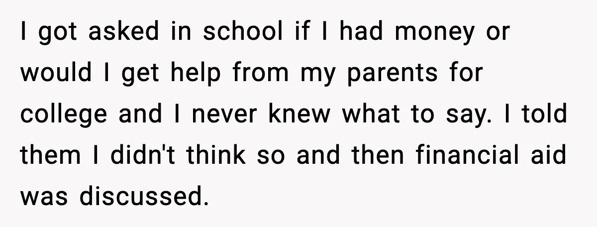 I got asked in school if I had money or would I get help from my parents for college and I never knew what to say. I told them I...