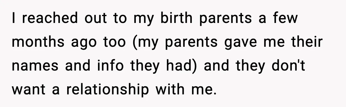 I reached out to my birth parents a few months ago too (my parents gave me their names and info they had) and they don't want a relationship with me.