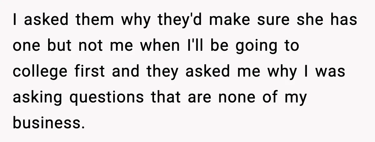 I asked them why they'd make sure she has one but not me when I'll be going to college first and they asked me why I was asking questions that...