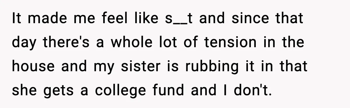 It made me feel like s__t and since that day there's a whole lot of tension in the house and my sister is rubbing it in that she gets a...