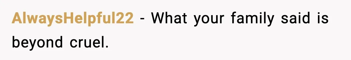 AlwaysHelpful22 - What your family said is beyond cruel.