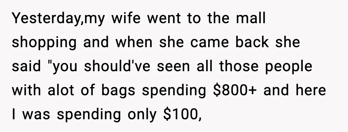 Yesterday,my wife went to the mall shopping and when she came back she said "you should've seen all those people with alot of bags spending $800+ and here I was...