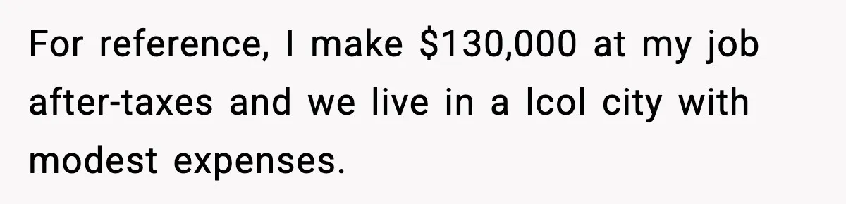 For reference, I make $130,000 at my job after-taxes and we live in a lcol city with modest expenses.