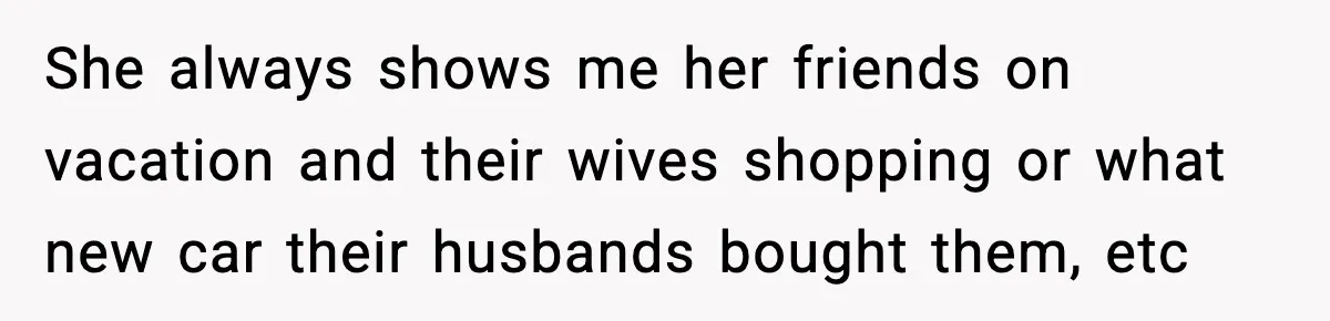 She always shows me her friends on vacation and their wives shopping or what new car their husbands bought them, etc