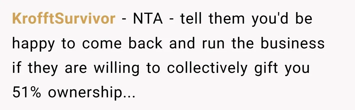 KrofftSurvivor - NTA - tell them you'd be happy to come back and run the business if they are willing to collectively gift you 51% ownership...