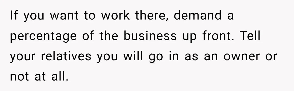 If you want to work there, demand a percentage of the business up front. Tell your relatives you will go in as an owner or not at all.