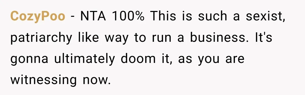 CozyPoo - NTA 100% This is such a sexist, patriarchy like way to run a business. It's gonna ultimately doom it, as you are witnessing now.