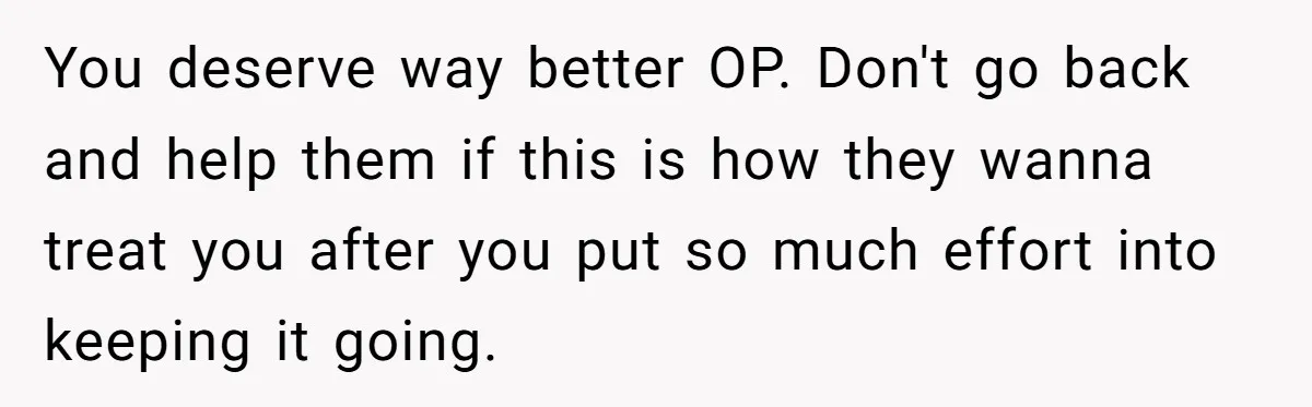 You deserve way better OP. Don't go back and help them if this is how they wanna treat you after you put so much effort into keeping it going.