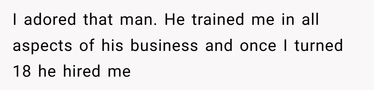 I adored that man. He trained me in all aspects of his business and once I turned 18 he hired me