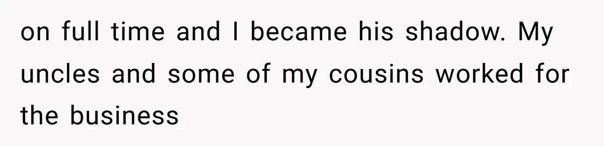 on full time and I became his shadow. My uncles and some of my cousins worked for the business
