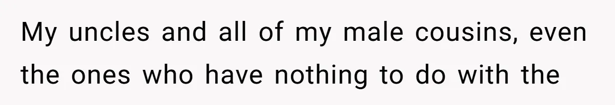 My uncles and all of my male cousins, even the ones who have nothing to do with the